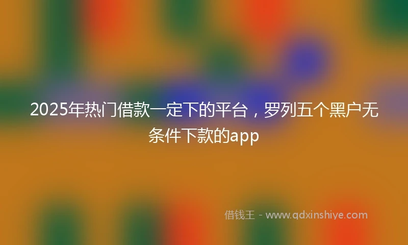 2025年热门借款一定下的平台，罗列五个黑户无条件下款的app