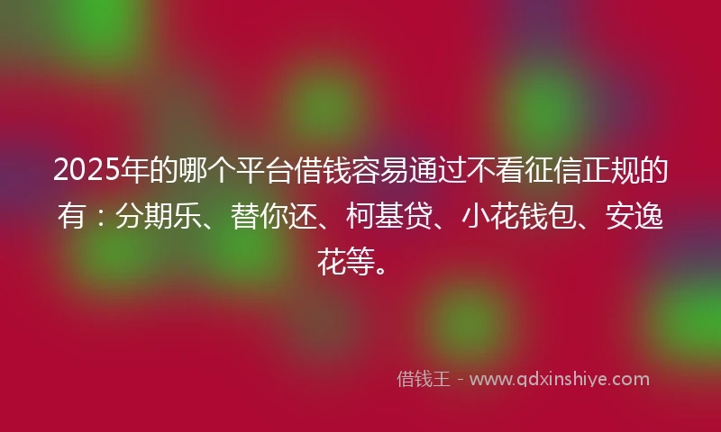 2025年的哪个平台借钱容易通过不看征信正规的有：分期乐、替你还、柯基贷、小花钱包、安逸花等。