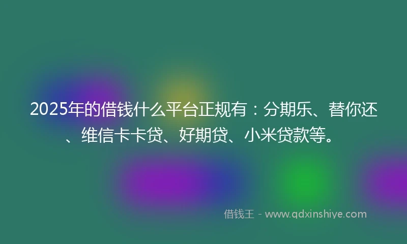 2025年的借钱什么平台正规有：分期乐、替你还、维信卡卡贷、好期贷、小米贷款等。