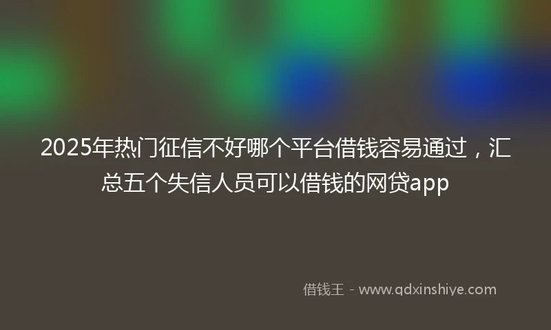 2025年热门征信不好哪个平台借钱容易通过，汇总五个失信人员可以借钱的网贷app