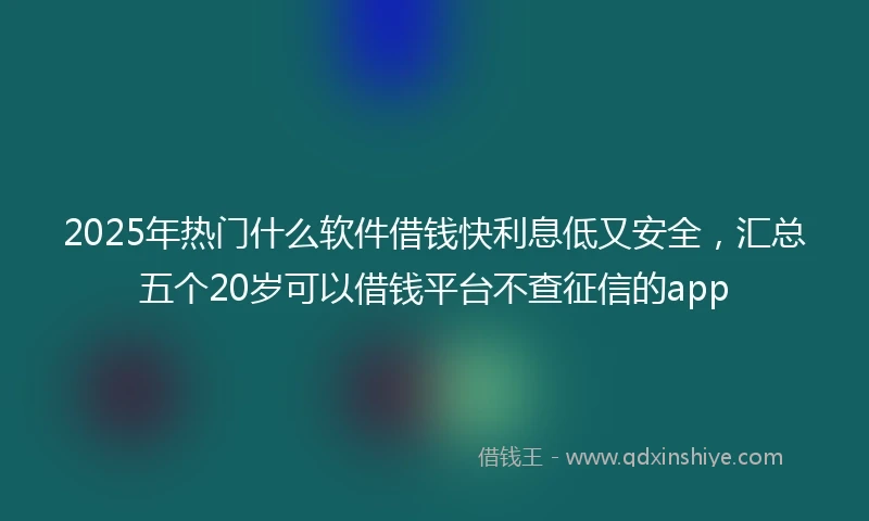 2025年热门什么软件借钱快利息低又安全，汇总五个20岁可以借钱平台不查征信的app