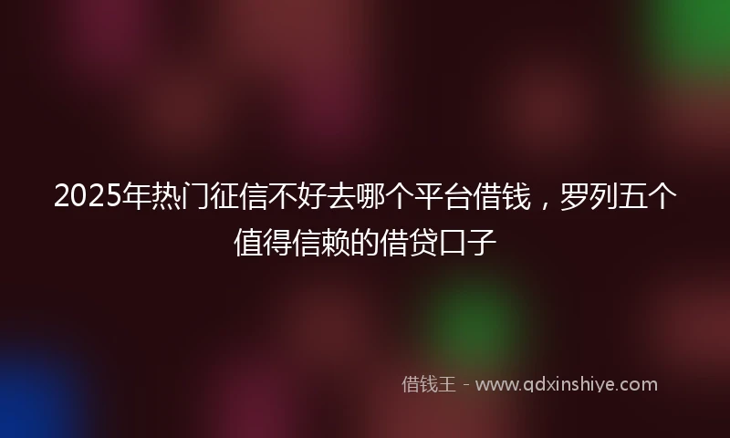 2025年热门征信不好去哪个平台借钱，罗列五个值得信赖的借贷口子