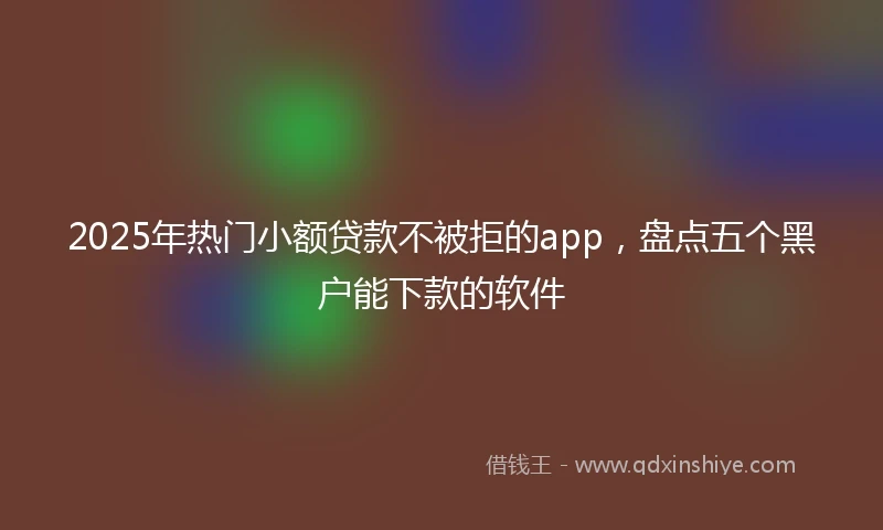 2025年热门小额贷款不被拒的app，盘点五个黑户能下款的软件