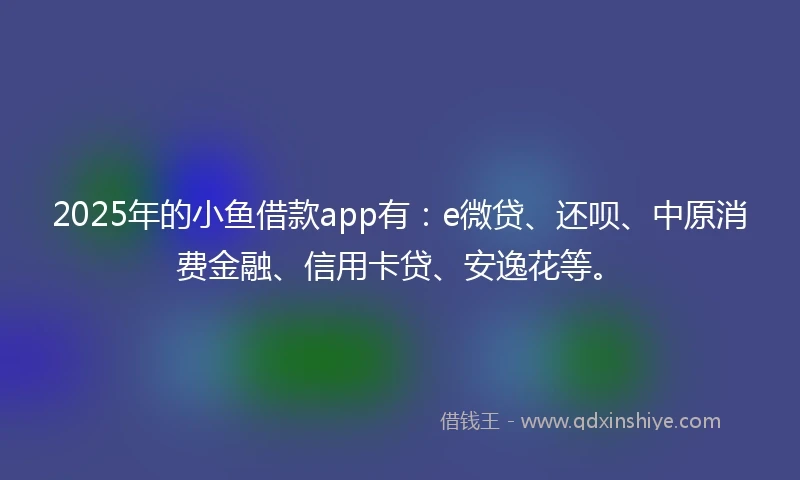 2025年的小鱼借款app有：e微贷、还呗、中原消费金融、信用卡贷、安逸花等。