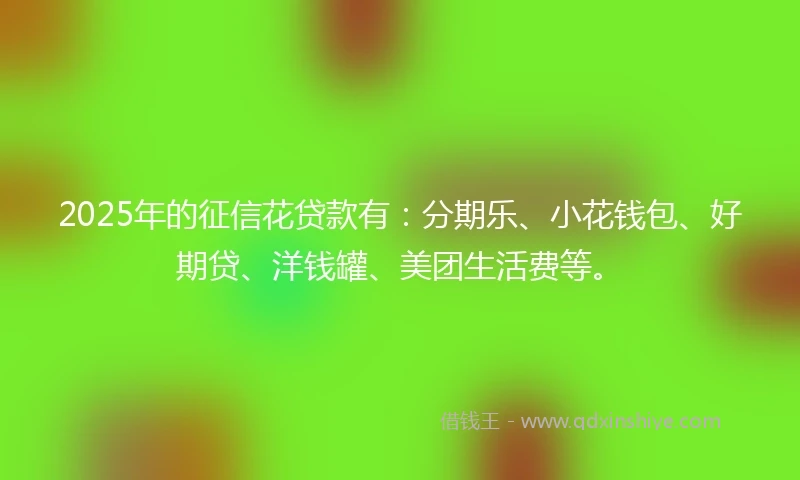 2025年的征信花贷款有：分期乐、小花钱包、好期贷、洋钱罐、美团生活费等。