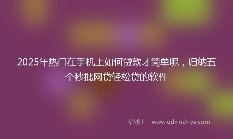 2025年热门在手机上如何贷款才简单呢，归纳五个秒批网贷轻松贷的软件