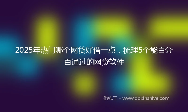 2025年热门哪个网贷好借一点，梳理5个能百分百通过的网贷软件