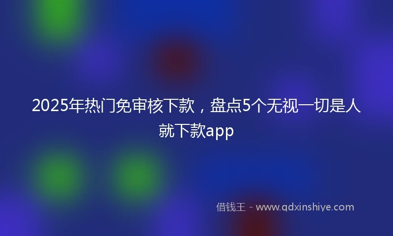 2025年热门免审核下款，盘点5个无视一切是人就下款app