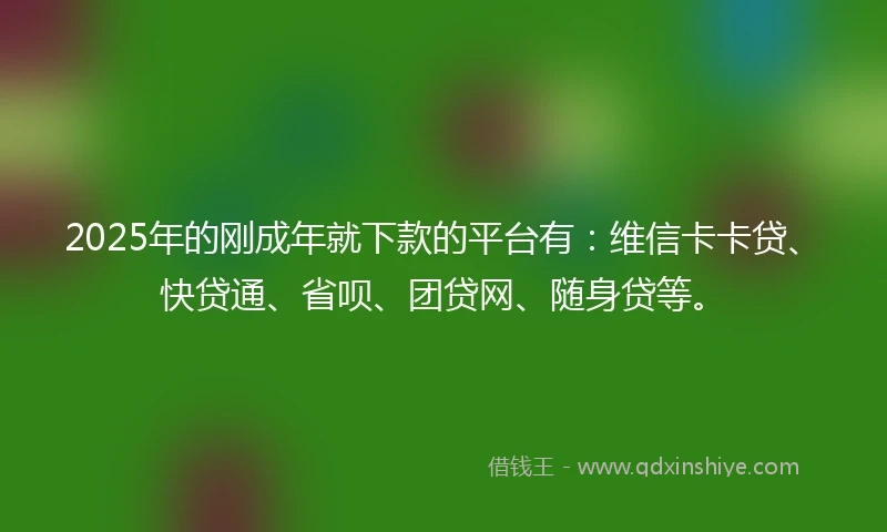 2025年的刚成年就下款的平台有：维信卡卡贷、快贷通、省呗、团贷网、随身贷等。