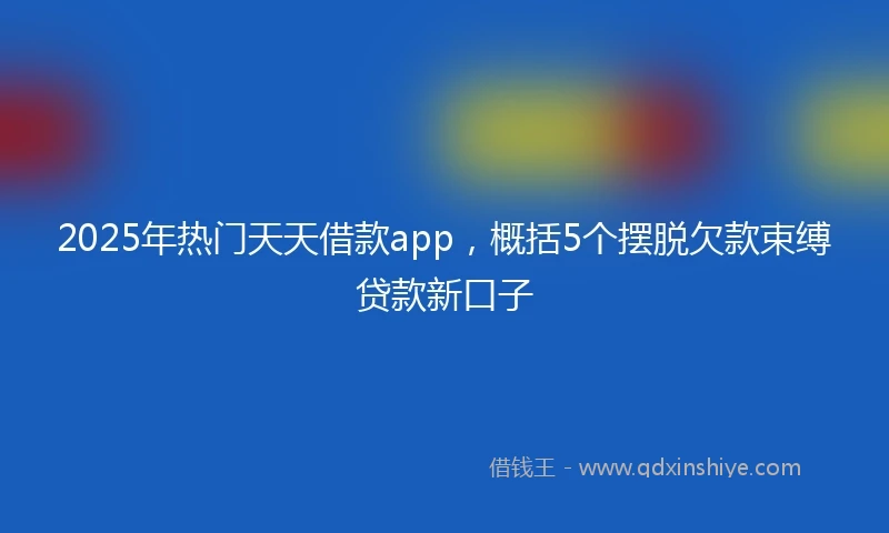 2025年热门天天借款app，概括5个摆脱欠款束缚贷款新口子