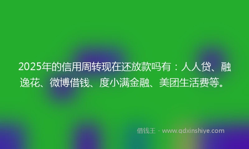2025年的信用周转现在还放款吗有：人人贷、融逸花、微博借钱、度小满金融、美团生活费等。