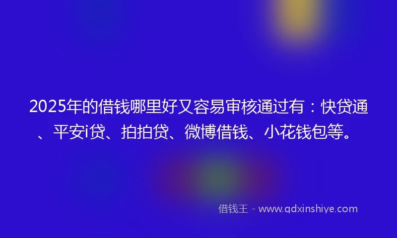 2025年的借钱哪里好又容易审核通过有：快贷通、平安i贷、拍拍贷、微博借钱、小花钱包等。