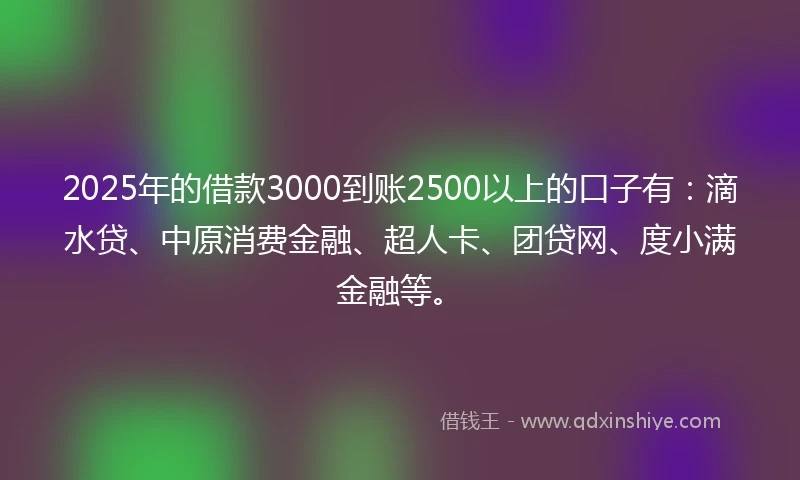 2025年的借款3000到账2500以上的口子有：滴水贷、中原消费金融、超人卡、团贷网、度小满金融等。