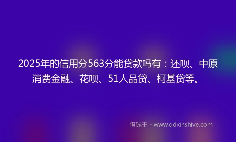 2025年的信用分563分能贷款吗有：还呗、中原消费金融、花呗、51人品贷、柯基贷等。