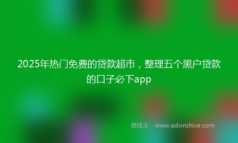 2025年热门免费的贷款超市，整理五个黑户贷款的口子必下app