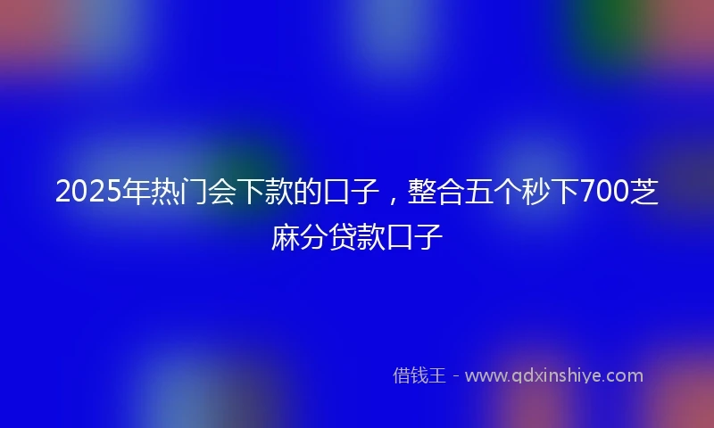 2025年热门会下款的口子，整合五个秒下700芝麻分贷款口子