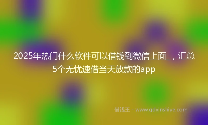 2025年热门什么软件可以借钱到微信上面_，汇总5个无忧速借当天放款的app