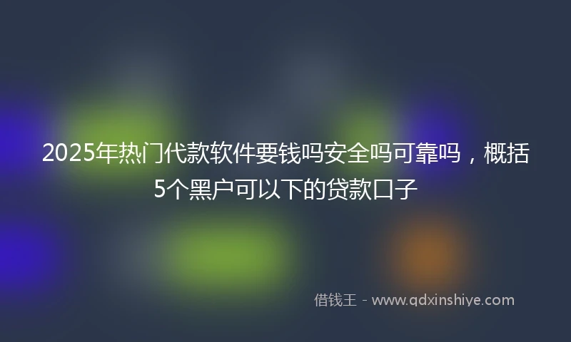 2025年热门代款软件要钱吗安全吗可靠吗，概括5个黑户可以下的贷款口子