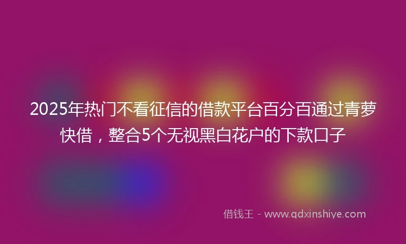 2025年热门不看征信的借款平台百分百通过青萝快借，整合5个无视黑白花户的下款口子