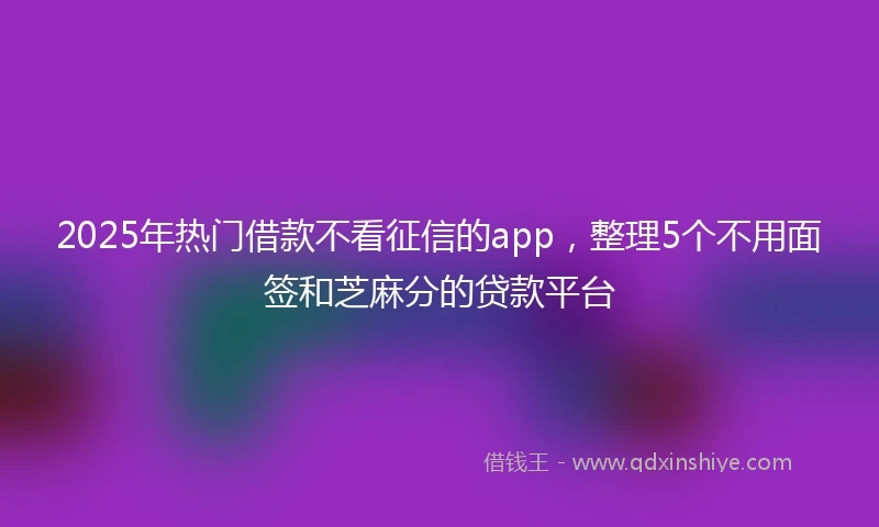 2025年热门借款不看征信的app，整理5个不用面签和芝麻分的贷款平台