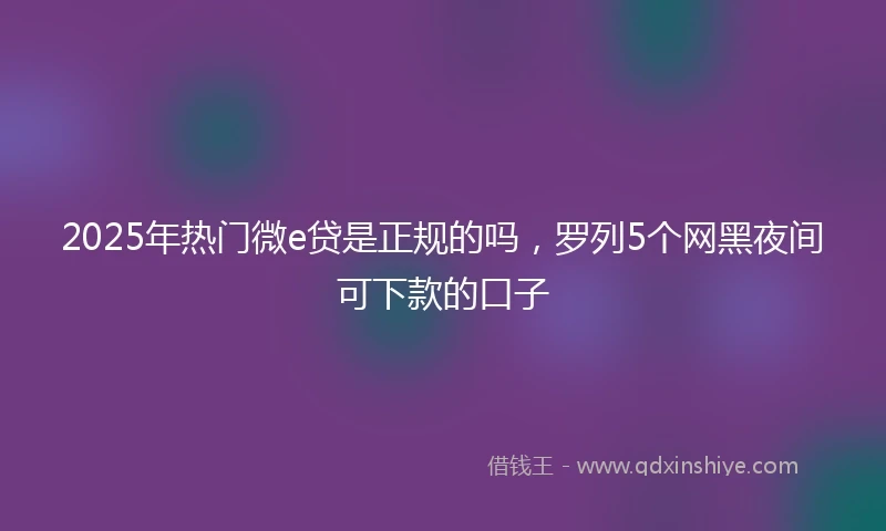 2025年热门微e贷是正规的吗，罗列5个网黑夜间可下款的口子