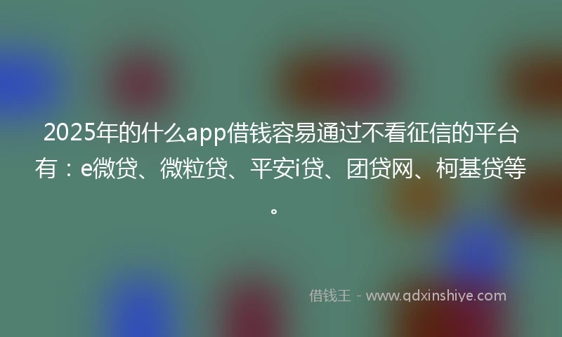 2025年的什么app借钱容易通过不看征信的平台有：e微贷、微粒贷、平安i贷、团贷网、柯基贷等。