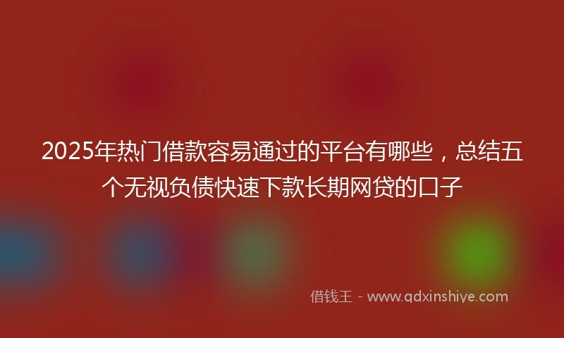 2025年热门借款容易通过的平台有哪些，总结五个无视负债快速下款长期网贷的口子