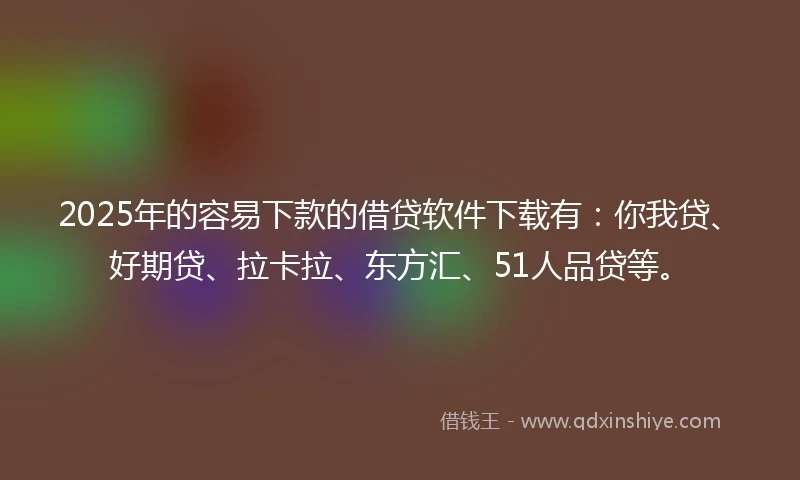 2025年的容易下款的借贷软件下载有：你我贷、好期贷、拉卡拉、东方汇、51人品贷等。