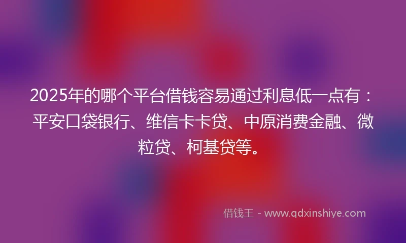 2025年的哪个平台借钱容易通过利息低一点有：平安口袋银行、维信卡卡贷、中原消费金融、微粒贷、柯基贷等。