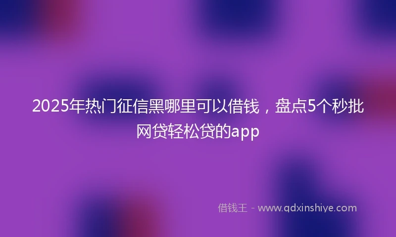 2025年热门征信黑哪里可以借钱，盘点5个秒批网贷轻松贷的app