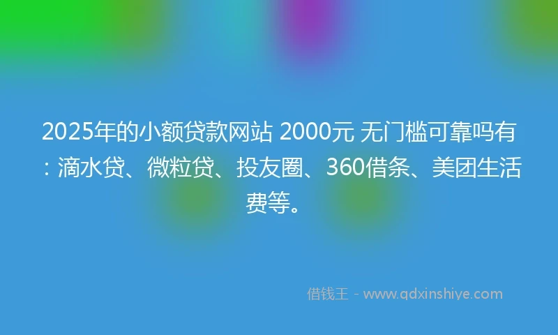 2025年的小额贷款网站 2000元 无门槛可靠吗有：滴水贷、微粒贷、投友圈、360借条、美团生活费等。
