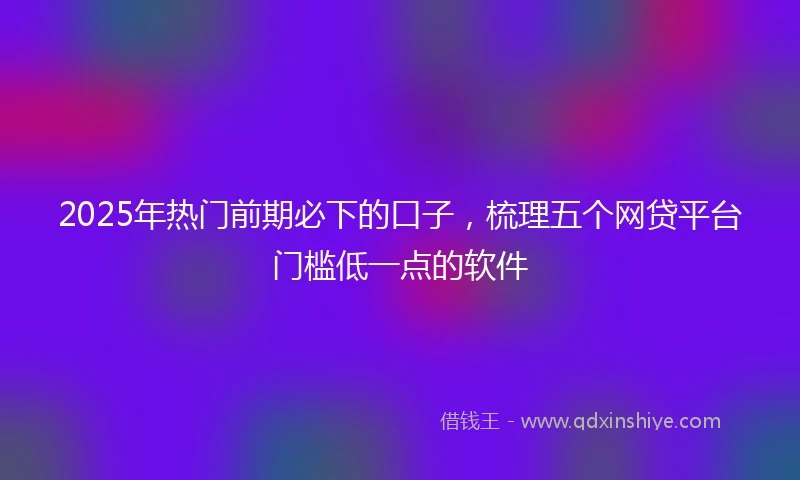 2025年热门前期必下的口子,梳理五个网贷平台门槛低一点的软件