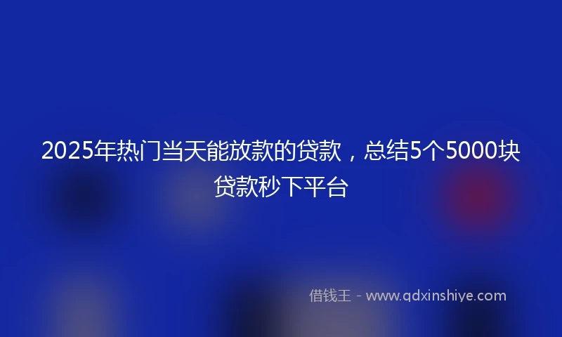 2025年热门当天能放款的贷款，总结5个5000块贷款秒下平台