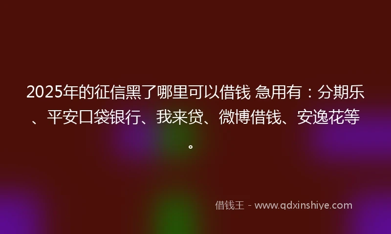 2025年的征信黑了哪里可以借钱 急用有：分期乐、平安口袋银行、我来贷、微博借钱、安逸花等。
