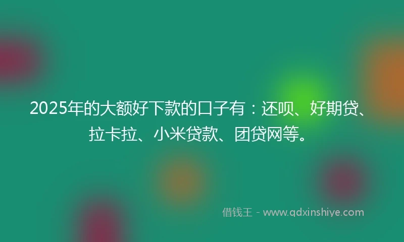 2025年的大额好下款的口子有：还呗、好期贷、拉卡拉、小米贷款、团贷网等。