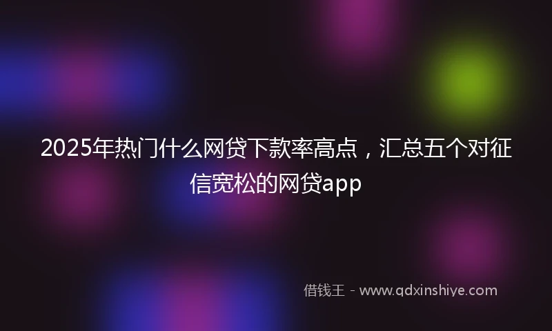 2025年热门什么网贷下款率高点，汇总五个对征信宽松的网贷app