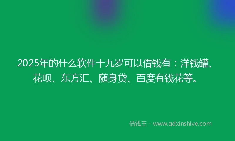 2025年的什么软件十九岁可以借钱有：洋钱罐、花呗、东方汇、随身贷、百度有钱花等。