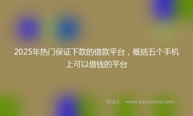 2025年热门保证下款的借款平台，概括五个手机上可以借钱的平台