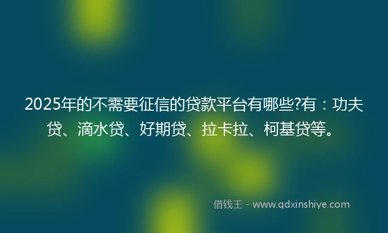 2025年的不需要征信的贷款平台有哪些?有：功夫贷、滴水贷、好期贷、拉卡拉、柯基贷等。
