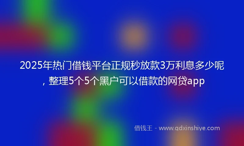 2025年热门借钱平台正规秒放款3万利息多少呢，整理5个5个黑户可以借款的网贷app
