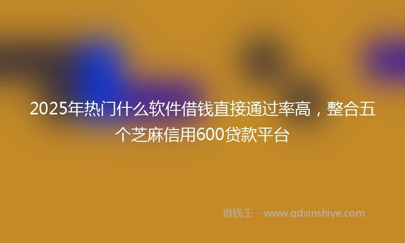 2025年热门什么软件借钱直接通过率高，整合五个芝麻信用600贷款平台