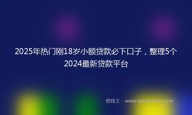 2025年热门刚18岁小额贷款必下口子，整理5个2024最新贷款平台
