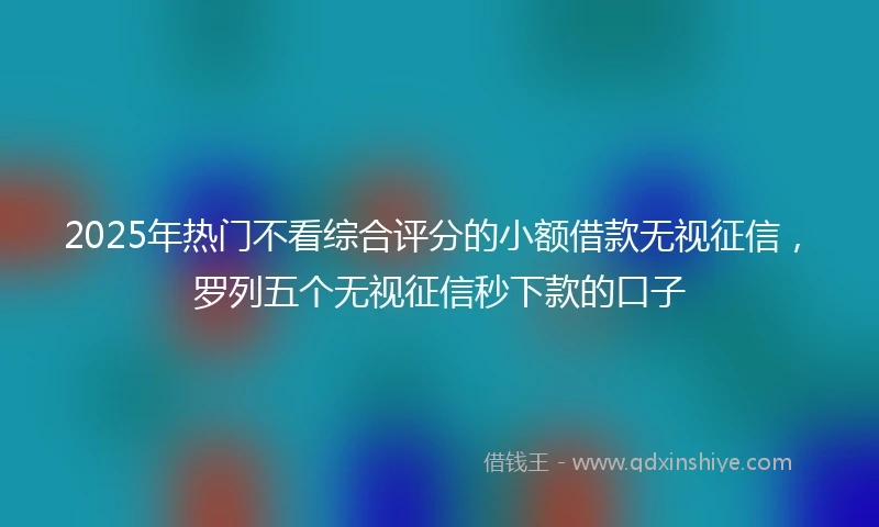 2025年热门不看综合评分的小额借款无视征信，罗列五个无视征信秒下款的口子