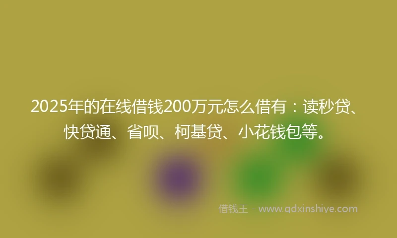 2025年的在线借钱200万元怎么借有：读秒贷、快贷通、省呗、柯基贷、小花钱包等。