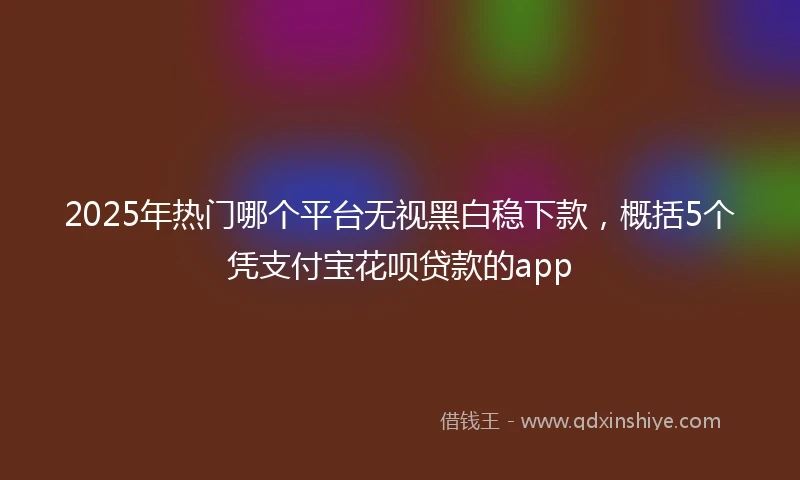 2025年热门哪个平台无视黑白稳下款，概括5个凭支付宝花呗贷款的app
