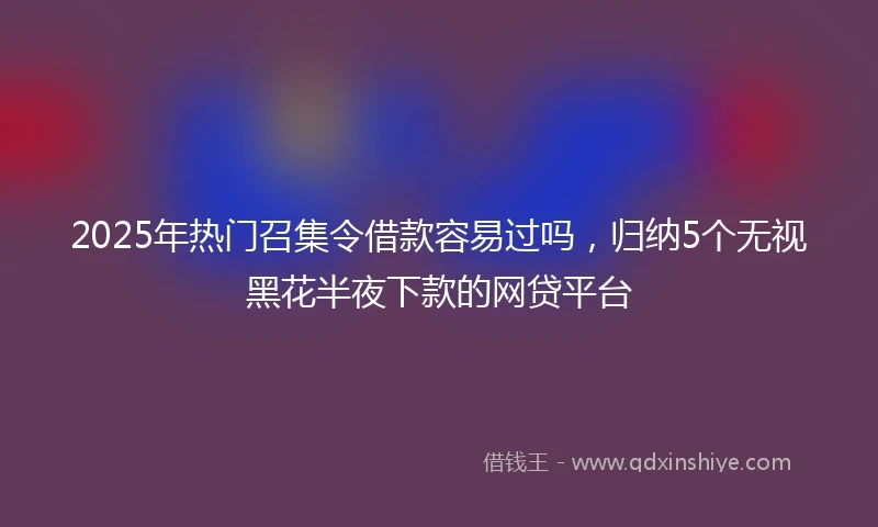 2025年热门召集令借款容易过吗，归纳5个无视黑花半夜下款的网贷平台