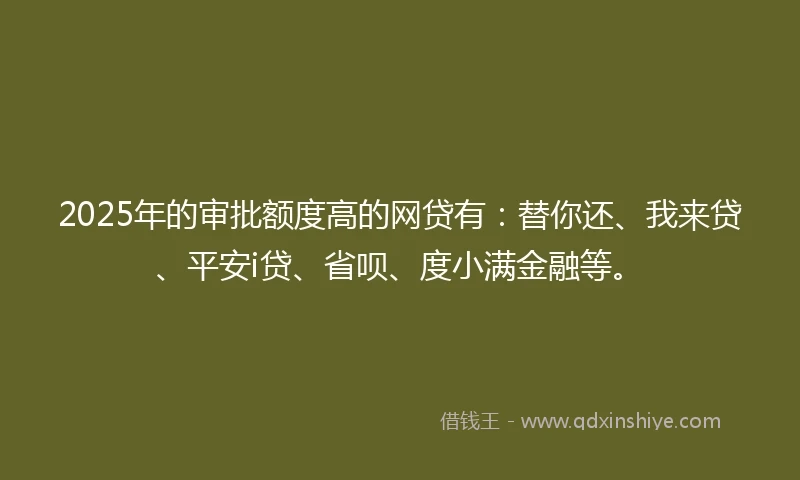 2025年的审批额度高的网贷有：替你还、我来贷、平安i贷、省呗、度小满金融等。