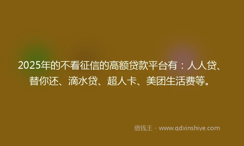 2025年的不看征信的高额贷款平台有：人人贷、替你还、滴水贷、超人卡、美团生活费等。