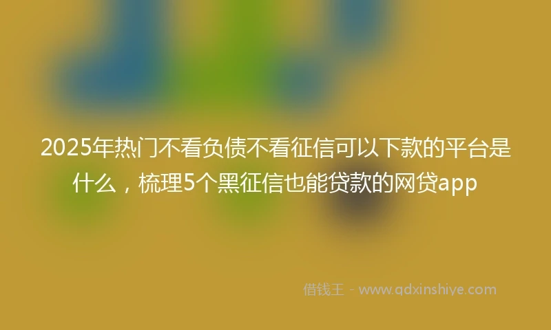 2025年热门不看负债不看征信可以下款的平台是什么，梳理5个黑征信也能贷款的网贷app