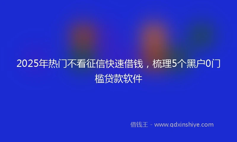 2025年热门不看征信快速借钱，梳理5个黑户0门槛贷款软件